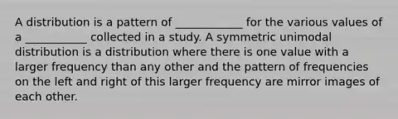 A distribution is a pattern of ____________ for the various values of a ___________ collected in a study. A symmetric unimodal distribution is a distribution where there is one value with a larger frequency than any other and the pattern of frequencies on the left and right of this larger frequency are mirror images of each other.