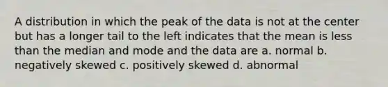 A distribution in which the peak of the data is not at the center but has a longer tail to the left indicates that the mean is less than the median and mode and the data are a. normal b. negatively skewed c. positively skewed d. abnormal