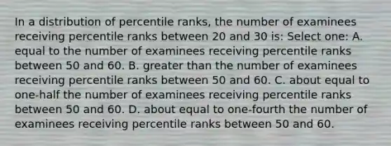 In a distribution of percentile ranks, the number of examinees receiving percentile ranks between 20 and 30 is: Select one: A. equal to the number of examinees receiving percentile ranks between 50 and 60. B. greater than the number of examinees receiving percentile ranks between 50 and 60. C. about equal to one-half the number of examinees receiving percentile ranks between 50 and 60. D. about equal to one-fourth the number of examinees receiving percentile ranks between 50 and 60.