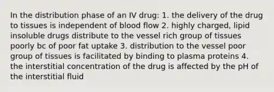 In the distribution phase of an IV drug: 1. the delivery of the drug to tissues is independent of blood flow 2. highly charged, lipid insoluble drugs distribute to the vessel rich group of tissues poorly bc of poor fat uptake 3. distribution to the vessel poor group of tissues is facilitated by binding to plasma proteins 4. the interstitial concentration of the drug is affected by the pH of the interstitial fluid