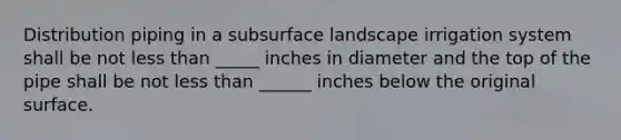 Distribution piping in a subsurface landscape irrigation system shall be not less than _____ inches in diameter and the top of the pipe shall be not less than ______ inches below the original surface.