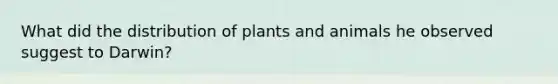 What did the distribution of plants and animals he observed suggest to Darwin?