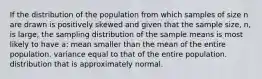 If the distribution of the population from which samples of size n are drawn is positively skewed and given that the sample size, n, is large, the sampling distribution of the sample means is most likely to have a: mean smaller than the mean of the entire population. variance equal to that of the entire population. distribution that is approximately normal.