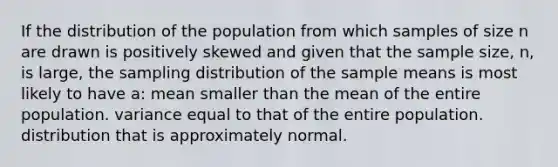 If the distribution of the population from which samples of size n are drawn is positively skewed and given that the sample size, n, is large, the sampling distribution of the sample means is most likely to have a: mean smaller than the mean of the entire population. variance equal to that of the entire population. distribution that is approximately normal.