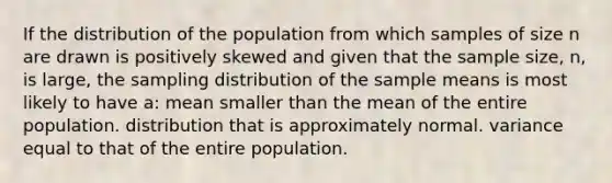 If the distribution of the population from which samples of size n are drawn is positively skewed and given that the sample size, n, is large, the sampling distribution of the sample means is most likely to have a: mean smaller than the mean of the entire population. distribution that is approximately normal. variance equal to that of the entire population.