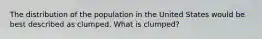 The distribution of the population in the United States would be best described as clumped. What is clumped?