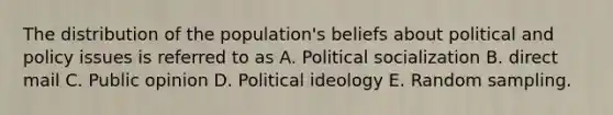 The distribution of the population's beliefs about political and policy issues is referred to as A. Political socialization B. direct mail C. Public opinion D. Political ideology E. Random sampling.