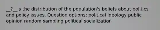 __?__is the distribution of the population's beliefs about politics and policy issues. Question options: political ideology public opinion random sampling political socialization