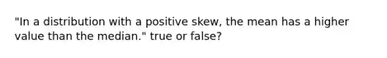 "In a distribution with a positive skew, the mean has a higher value than the median." true or false?