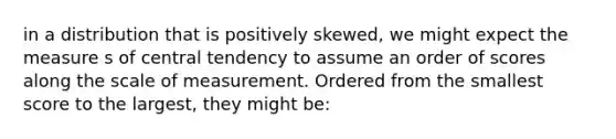 in a distribution that is positively skewed, we might expect the measure s of central tendency to assume an order of scores along the scale of measurement. Ordered from the smallest score to the largest, they might be: