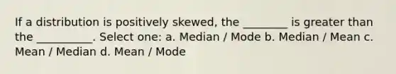 If a distribution is positively skewed, the ________ is greater than the __________. Select one: a. Median / Mode b. Median / Mean c. Mean / Median d. Mean / Mode