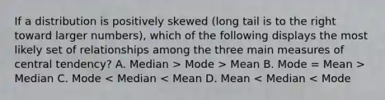 If a distribution is positively skewed (long tail is to the right toward larger numbers), which of the following displays the most likely set of relationships among the three main <a href='https://www.questionai.com/knowledge/k4kJzM7ioj-measures-of-central-tendency' class='anchor-knowledge'>measures of central tendency</a>? A. Median > Mode > Mean B. Mode = Mean > Median C. Mode < Median < Mean D. Mean < Median < Mode