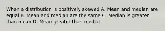 When a distribution is positively skewed A. Mean and median are equal B. Mean and median are the same C. Median is <a href='https://www.questionai.com/knowledge/ktgHnBD4o3-greater-than' class='anchor-knowledge'>greater than</a> mean D. Mean greater than median