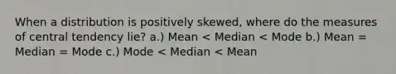 When a distribution is positively skewed, where do the measures of central tendency lie? a.) Mean < Median < Mode b.) Mean = Median = Mode c.) Mode < Median < Mean