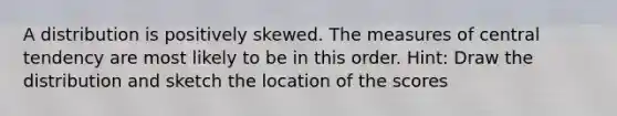 A distribution is positively skewed. The <a href='https://www.questionai.com/knowledge/k4kJzM7ioj-measures-of-central-tendency' class='anchor-knowledge'>measures of central tendency</a> are most likely to be in this order. Hint: Draw the distribution and sketch the location of the scores