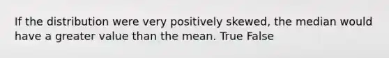 If the distribution were very positively skewed, the median would have a greater value than the mean. True False