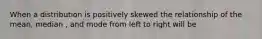 When a distribution is positively skewed the relationship of the mean, median , and mode from left to right will be