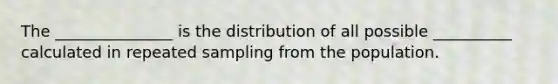 The _______________ is the distribution of all possible __________ calculated in repeated sampling from the population.