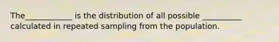 The____________ is the distribution of all possible __________ calculated in repeated sampling from the population.