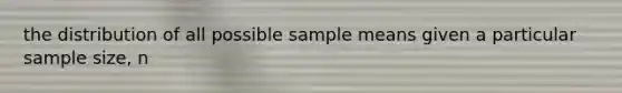 the distribution of all possible sample means given a particular sample size, n