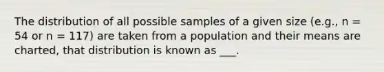 The distribution of all possible samples of a given size (e.g., n = 54 or n = 117) are taken from a population and their means are charted, that distribution is known as ___.