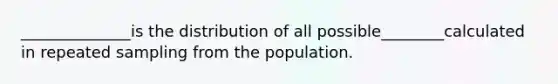 ______________is the distribution of all possible________calculated in repeated sampling from the population.