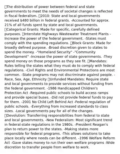 ⦁The distribution of power between federal and state governments to meet the needs of societal changes is reflected in fiscal federalism. ⦁2010: State and local governments received 480 billion in federal grants. -Accounted for approx. 21% of all funds spent by state and local governments. ⦁Categorical Grants: Made for specific, carefully defined purposes. ⦁Interstate Highways Wastewater Treatment Plants -Increase the power of the federal government. -States must comply with the spending regulations. ⦁Block Grants: Made for broadly defined purpose. -Broad discretion given to states to spend the money. -"Homeland Security" -"Community Development" -Increase the power of state governments. -They spend money on those programs as they see fit. ⦁Mandates: Rules telling the states what they must do to comply with federal regulations. -Civil Rights and Environmental Protections are most common. -State programs may not discriminate against people. -Race, Sex, Age, Ethnicity ⦁Unfunded Mandates: Require state and local governments to provide services without funding from the federal government. -1986 Handicapped Children's Protection Act -Required public schools to build access ramps and provide special buses. -Did not provide federal funds to pay for them. -2001 No Child Left Behind Act -Federal regulation of public schools. -Everything from increased standards to class sizes. -Local governments pay for all of the changes. ⦁Devolution: Transferring responsibilities from federal to state and local governments. -New Federalism: Most significant trend in federal-state regulations in the 1980s. -President Reagan's plan to return power to the states. -Making states more responsible for federal programs. -This allows solutions to take place locally where needs can be different. -1996 Welfare Reform Act -Gave states money to run their own welfare programs -Wide discretion to transfer people from welfare to work.