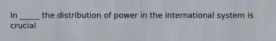 In _____ the distribution of power in the international system is crucial