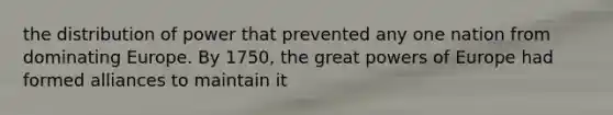 the distribution of power that prevented any one nation from dominating Europe. By 1750, the great powers of Europe had formed alliances to maintain it