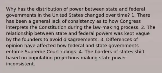 Why has the distribution of power between state and federal governments in the United States changed over time? 1. There has been a general lack of consistency as to how Congress interprets the Constitution during the law-making process. 2. The relationship between state and federal powers was kept vague by the founders to avoid disagreements. 3. Differences of opinion have affected how federal and state governments enforce Supreme Court rulings. 4. The borders of states shift based on population projections making state power inconsistent.