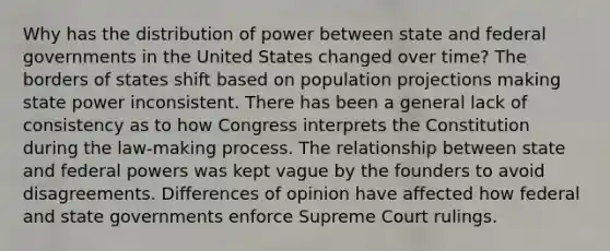 Why has the distribution of power between state and federal governments in the United States changed over time? The borders of states shift based on population projections making state power inconsistent. There has been a general lack of consistency as to how Congress interprets the Constitution during the law-making process. The relationship between state and federal powers was kept vague by the founders to avoid disagreements. Differences of opinion have affected how federal and state governments enforce Supreme Court rulings.