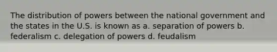 The distribution of powers between the national government and the states in the U.S. is known as a. separation of powers b. federalism c. delegation of powers d. feudalism