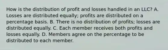 How is the distribution of profit and losses handled in an LLC? A. Losses are distributed equally; profits are distributed on a percentage basis. B. There is no distribution of profits; losses are distributed equally. C. Each member receives both profits and losses equally. D. Members agree on the percentage to be distributed to each member.