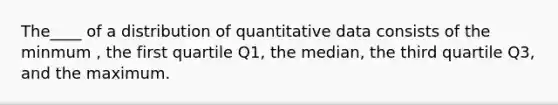 The____ of a distribution of quantitative data consists of the minmum , the first quartile Q1, the median, the third quartile Q3, and the maximum.