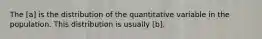 The [a] is the distribution of the quantitative variable in the population. This distribution is usually [b].