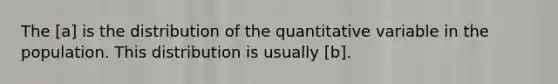 The [a] is the distribution of the quantitative variable in the population. This distribution is usually [b].