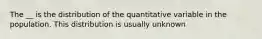 The __ is the distribution of the quantitative variable in the population. This distribution is usually unknown