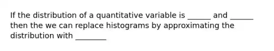 If the distribution of a quantitative variable is ______ and ______ then the we can replace histograms by approximating the distribution with ________