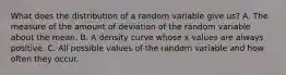 What does the distribution of a random variable give us? A. The measure of the amount of deviation of the random variable about the mean. B. A density curve whose x values are always positive. C. All possible values of the random variable and how often they occur.