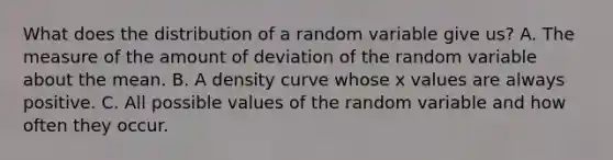 What does the distribution of a random variable give us? A. The measure of the amount of deviation of the random variable about the mean. B. A density curve whose x values are always positive. C. All possible values of the random variable and how often they occur.