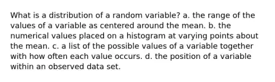 What is a distribution of a random variable? a. the range of the values of a variable as centered around the mean. b. the numerical values placed on a histogram at varying points about the mean. c. a list of the possible values of a variable together with how often each value occurs. d. the position of a variable within an observed data set.