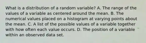 What is a distribution of a random variable? A. The range of the values of a variable as centered around the mean. B. The numerical values placed on a histogram at varying points about the mean. C. A list of the possible values of a variable together with how often each value occurs. D. The position of a variable within an observed data set.