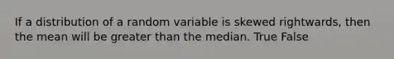 If a distribution of a random variable is skewed rightwards, then the mean will be greater than the median. True False