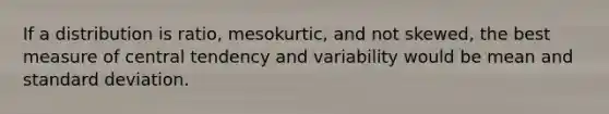 If a distribution is ratio, mesokurtic, and not skewed, the best measure of central tendency and variability would be mean and <a href='https://www.questionai.com/knowledge/kqGUr1Cldy-standard-deviation' class='anchor-knowledge'>standard deviation</a>.