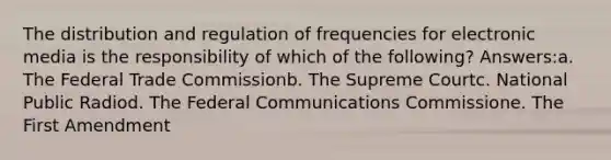 The distribution and regulation of frequencies for electronic media is the responsibility of which of the following? Answers:a. The Federal Trade Commissionb. The Supreme Courtc. National Public Radiod. The Federal Communications Commissione. The First Amendment