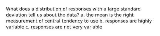 What does a distribution of responses with a large standard deviation tell us about the data? a. the mean is the right measurement of central tendency to use b. responses are highly variable c. responses are not very variable