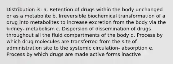 Distribution is: a. Retention of drugs within the body unchanged or as a metabolite b. Irreversible biochemical transformation of a drug into metabolites to increase excretion from the body via the kidney- metabolism c. Dispersion of dissemination of drugs throughout all the fluid compartments of the body d. Process by which drug molecules are transferred from the site of administration site to the systemic circulation- absorption e. Process by which drugs are made active forms inactive