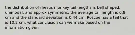 the distribution of rhesus monkey tail lengths is bell-shaped, unimodal, and approx symmetric. the average tail length is 6.8 cm and the standard deviation is 0.44 cm. Roscoe has a tail that is 10.2 cm. what conclusion can we make based on the information given