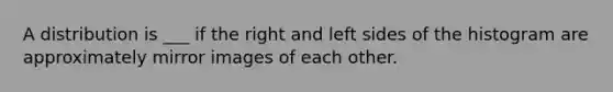 A distribution is ___ if the right and left sides of the histogram are approximately mirror images of each other.