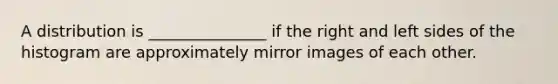 A distribution is _______________ if the right and left sides of the histogram are approximately mirror images of each other.